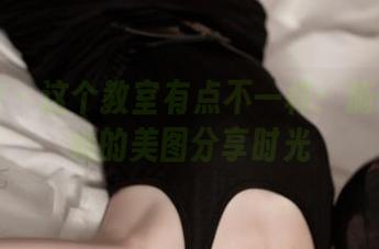 推女神 – 这个教室有点不一样：施忆佳和她的美图分享时光